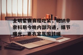 开云棋牌APP全明星赛赛程吃紧，帕纳辛奈科斯今晚内部沟通，细节曝光，更衣室氛围转暖的简单介绍